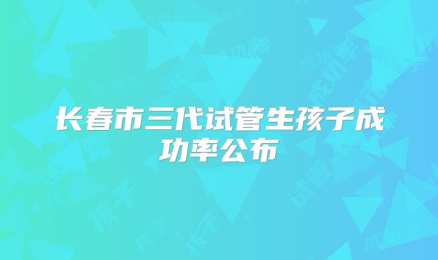 长春市三代试管生孩子成功率公布