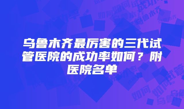 乌鲁木齐最厉害的三代试管医院的成功率如何？附医院名单