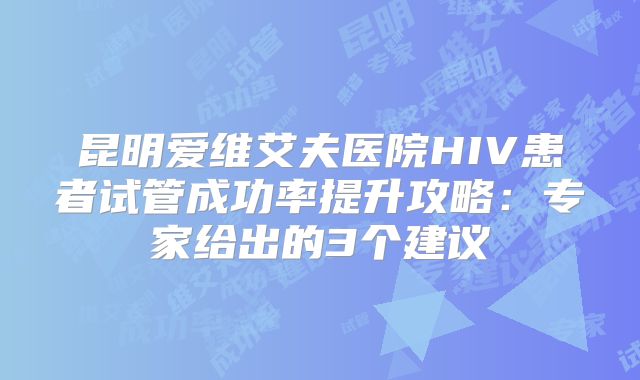 昆明爱维艾夫医院HIV患者试管成功率提升攻略：专家给出的3个建议
