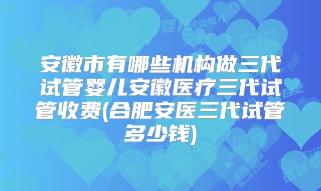 安徽市有哪些机构做三代试管婴儿安徽医疗三代试管收费(合肥安医三代试管多少钱)