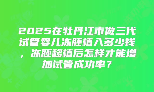 2025在牡丹江市做三代试管婴儿冻胚植入多少钱，冻胚移植后怎样才能增加试管成功率？