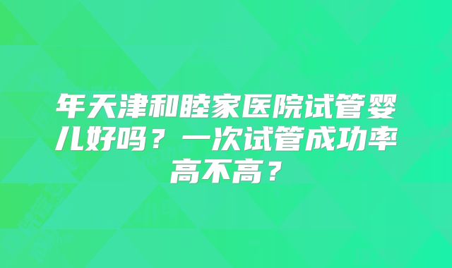 年天津和睦家医院试管婴儿好吗？一次试管成功率高不高？
