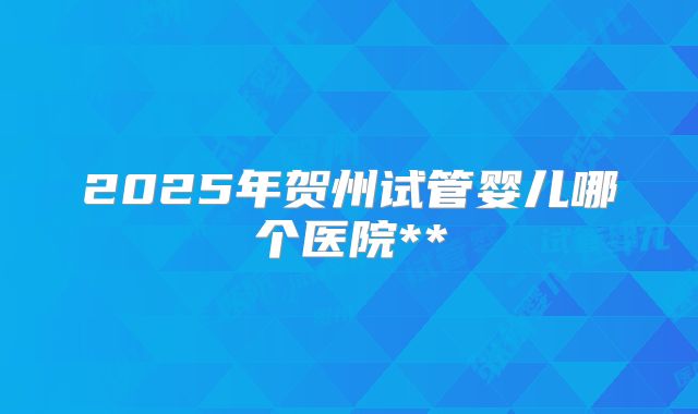 2025年贺州试管婴儿哪个医院**