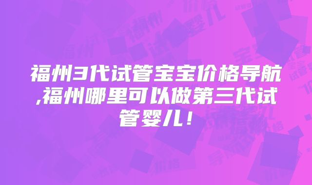 福州3代试管宝宝价格导航,福州哪里可以做第三代试管婴儿！