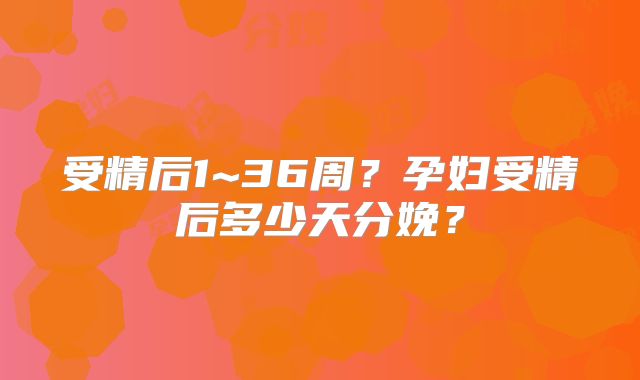 受精后1~36周?孕妇受精后多少天分娩?