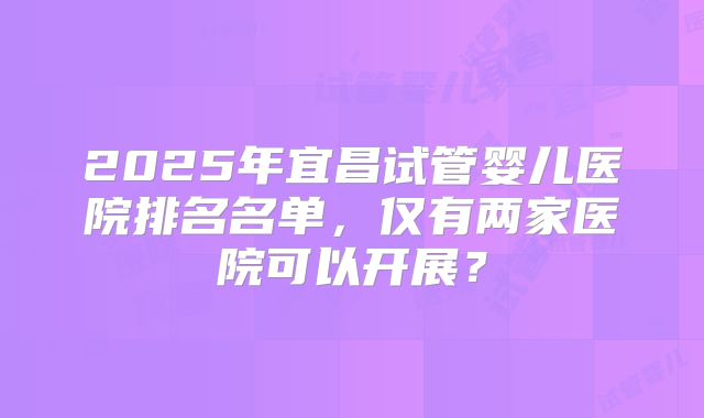 2025年宜昌试管婴儿医院排名名单,仅有两家医院可以开展?