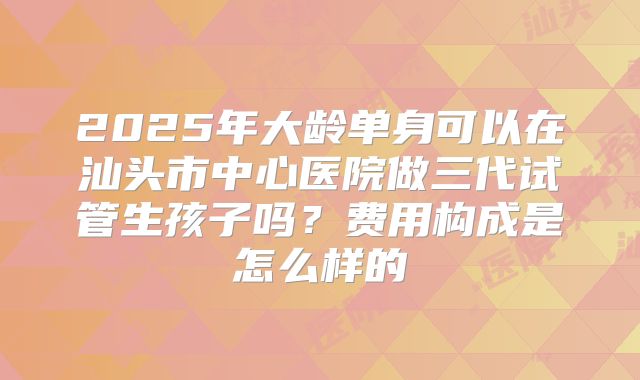 2025年大龄单身可以在汕头市中心医院做三代试管生孩子吗?费用构成是怎么样的