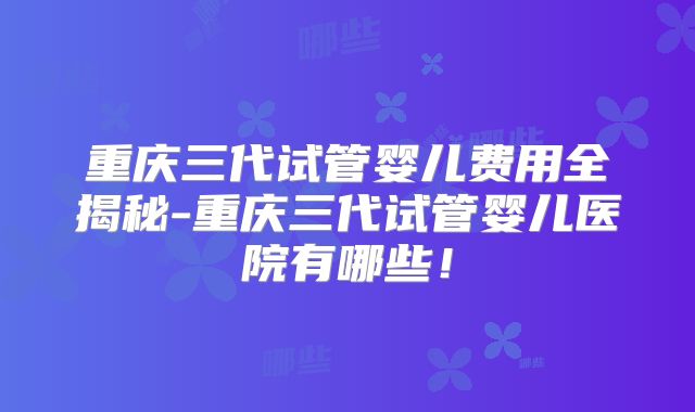 重庆三代试管婴儿费用全揭秘-重庆三代试管婴儿医院有哪些！