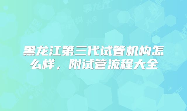 黑龙江第三代试管机构怎么样,附试管流程大全