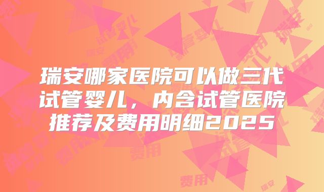 瑞安哪家医院可以做三代试管婴儿,内含试管医院推荐及费用明细2025