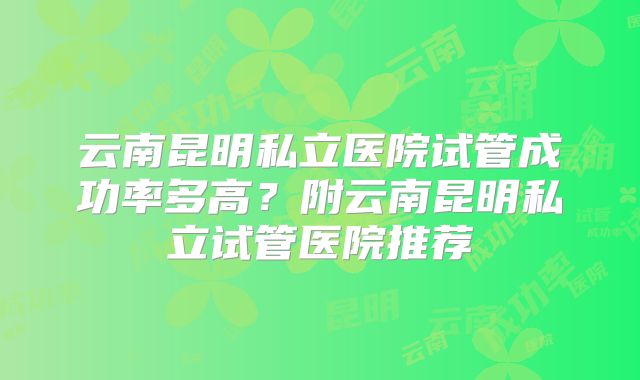 云南昆明私立医院试管成功率多高？附云南昆明私立试管医院推荐