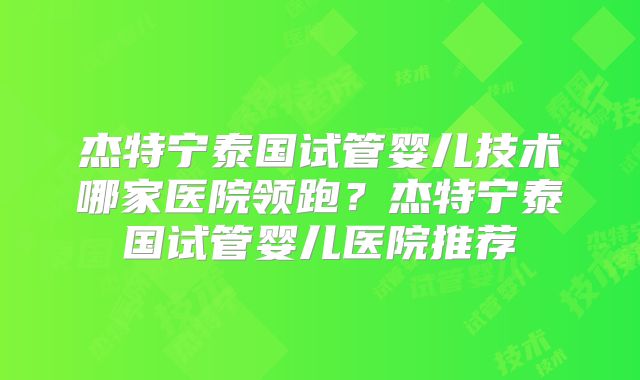 杰特宁泰国试管婴儿技术哪家医院领跑？杰特宁泰国试管婴儿医院推荐