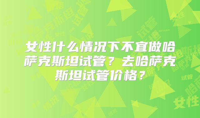 女性什么情况下不宜做哈萨克斯坦试管？去哈萨克斯坦试管价格？