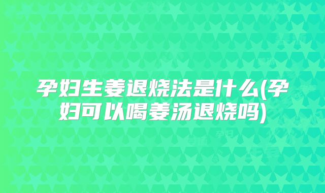孕妇生姜退烧法是什么(孕妇可以喝姜汤退烧吗)