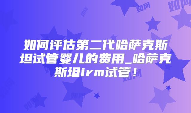 如何评估第二代哈萨克斯坦试管婴儿的费用_哈萨克斯坦irm试管！