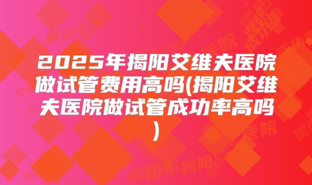 2025年揭阳艾维夫医院做试管费用高吗(揭阳艾维夫医院做试管成功率高吗)