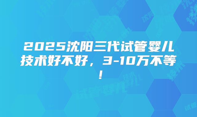 2025沈阳三代试管婴儿技术好不好,3-10万不等!