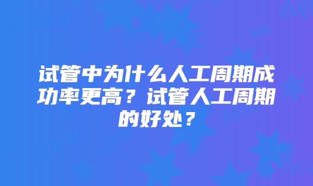 试管中为什么人工周期成功率更高?试管人工周期的好处?