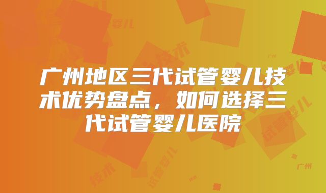 广州地区三代试管婴儿技术优势盘点,如何选择三代试管婴儿医院