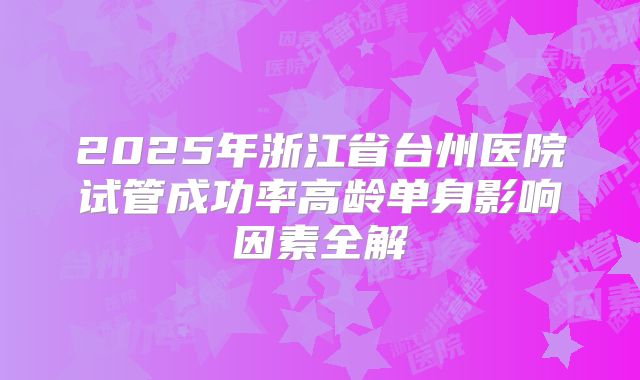 2025年浙江省台州医院试管成功率高龄单身影响因素全解