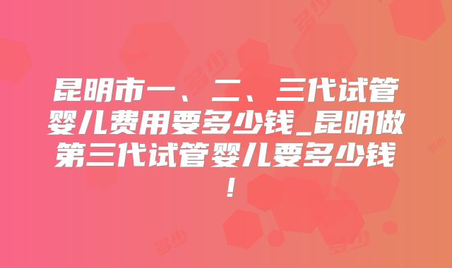 昆明市一、二、三代试管婴儿费用要多少钱_昆明做第三代试管婴儿要多少钱！