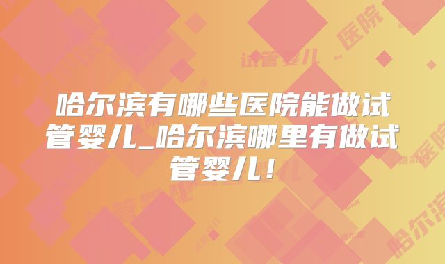 哈尔滨有哪些医院能做试管婴儿_哈尔滨哪里有做试管婴儿!
