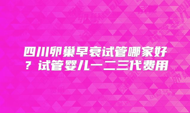 四川卵巢早衰试管哪家好？试管婴儿一二三代费用