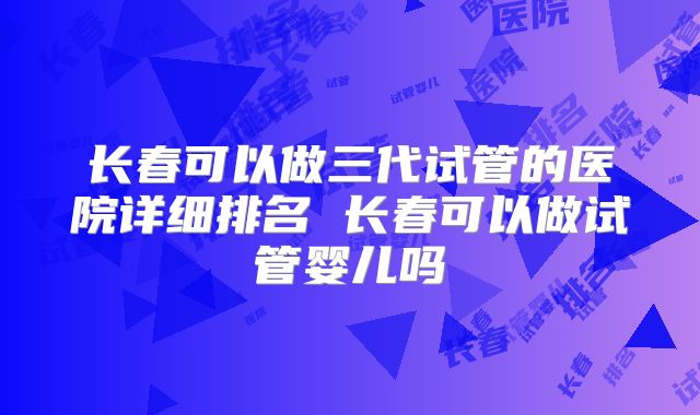 长春可以做三代试管的医院详细排名 长春可以做试管婴儿吗