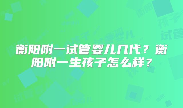 衡阳附一试管婴儿几代？衡阳附一生孩子怎么样？