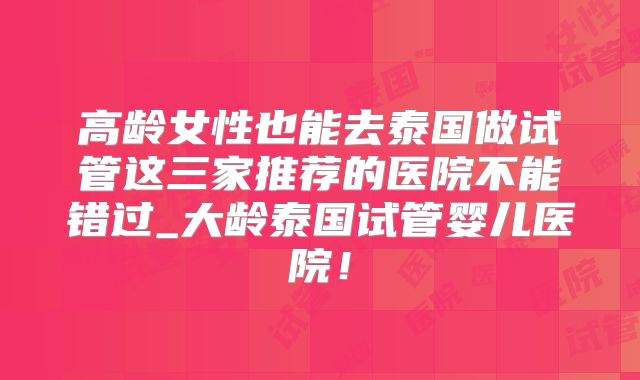 高龄女性也能去泰国做试管这三家推荐的医院不能错过_大龄泰国试管婴儿医院！