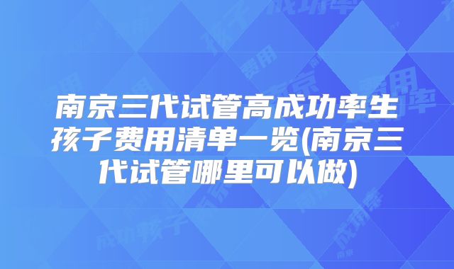 南京三代试管高成功率生孩子费用清单一览(南京三代试管哪里可以做)