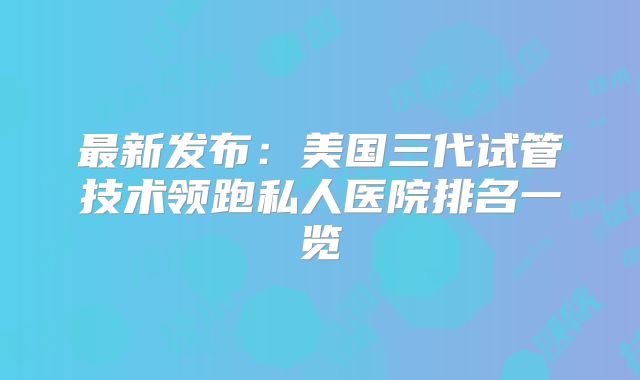 最新发布:美国三代试管技术领跑私人医院排名一览