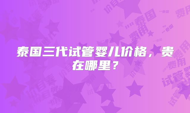 泰国三代试管婴儿价格,贵在哪里?