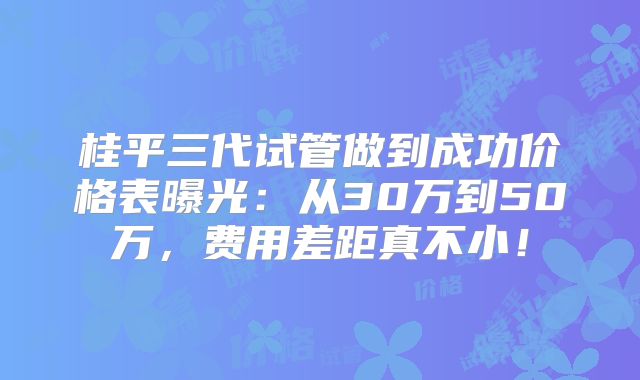 桂平三代试管做到成功价格表曝光：从30万到50万，费用差距真不小！