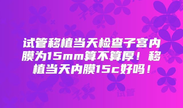 试管移植当天检查子宫内膜为15mm算不算厚！移植当天内膜15c好吗！