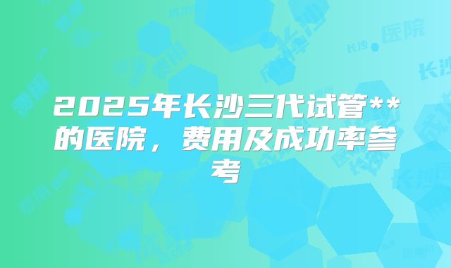 2025年长沙三代试管**的医院，费用及成功率参考