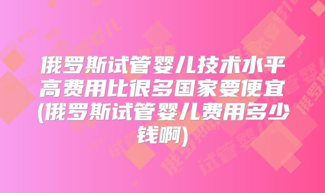 俄罗斯试管婴儿技术水平高费用比很多国家要便宜(俄罗斯试管婴儿费用多少钱啊)