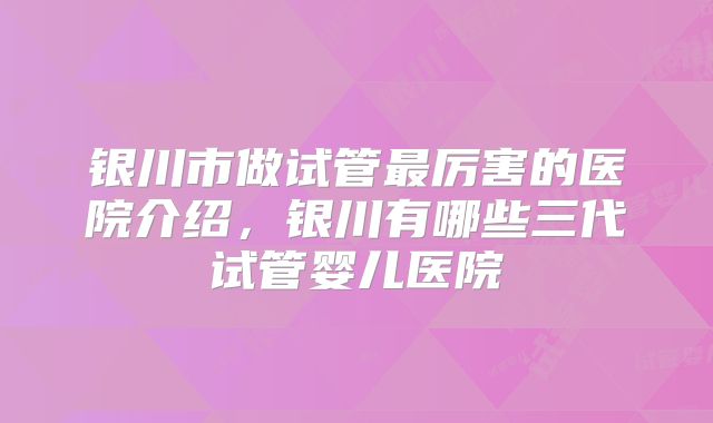 银川市做试管最厉害的医院介绍，银川有哪些三代试管婴儿医院
