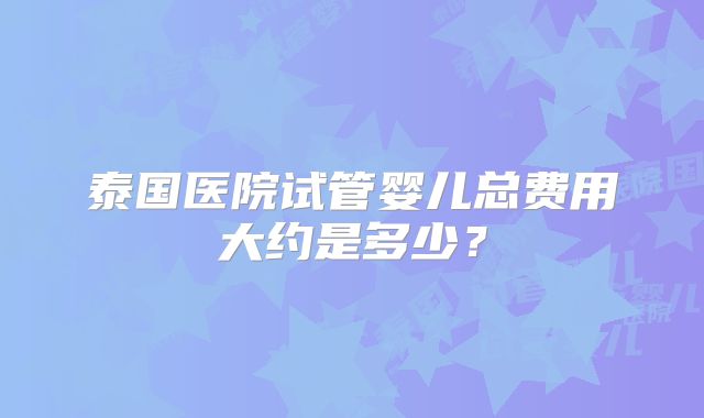 泰国医院试管婴儿总费用大约是多少？