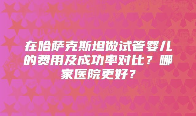在哈萨克斯坦做试管婴儿的费用及成功率对比？哪家医院更好？