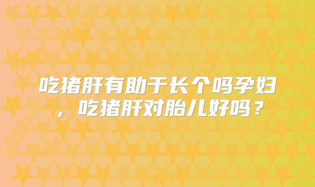 吃猪肝有助于长个吗孕妇,吃猪肝对胎儿好吗?