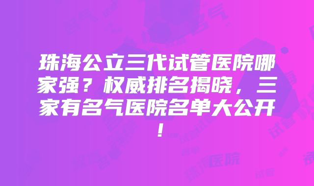 珠海公立三代试管医院哪家强？权威排名揭晓，三家有名气医院名单大公开！