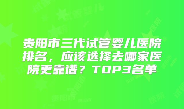 贵阳市三代试管婴儿医院排名，应该选择去哪家医院更靠谱？TOP3名单