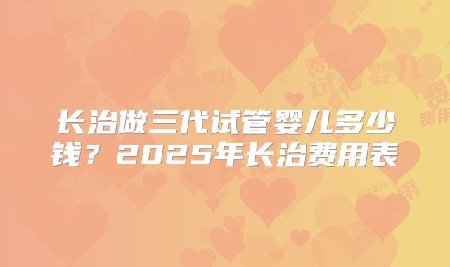 长治做三代试管婴儿多少钱?2025年长治费用表