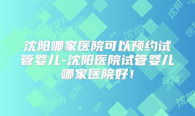 沈阳哪家医院可以预约试管婴儿-沈阳医院试管婴儿哪家医院好！