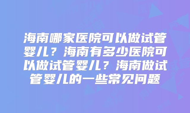 海南哪家医院可以做试管婴儿？海南有多少医院可以做试管婴儿？海南做试管婴儿的一些常见问题