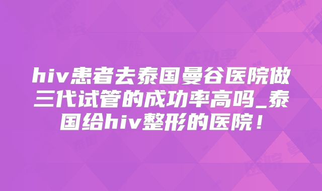 hiv患者去泰国曼谷医院做三代试管的成功率高吗_泰国给hiv整形的医院！