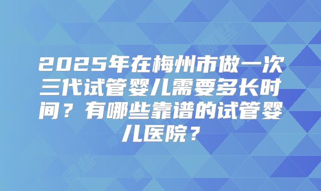 2025年在梅州市做一次三代试管婴儿需要多长时间？有哪些靠谱的试管婴儿医院？