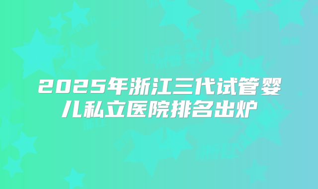 2025年浙江三代试管婴儿私立医院排名出炉