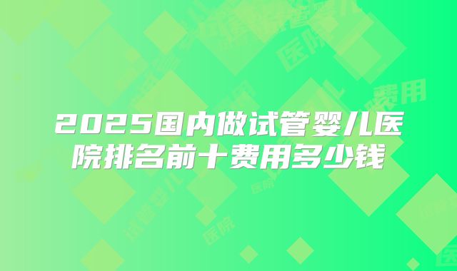 2025国内做试管婴儿医院排名前十费用多少钱